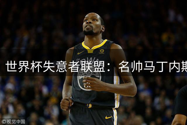 世界杯失意者联盟：名帅马丁内斯领衔 多位巨星上榜