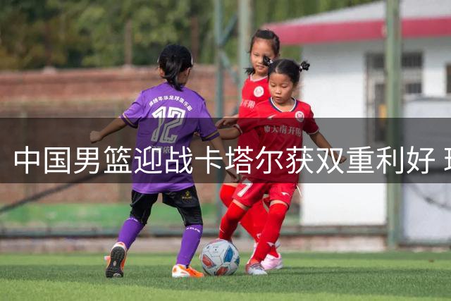 中国男篮迎战卡塔尔获双重利好 球队晋级现转机