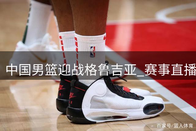中国男篮迎战格鲁吉亚 赛事直播因多重竞技冲突缺席