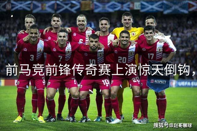 前马竞前锋传奇赛上演惊天倒钩，这球看多少遍都不够