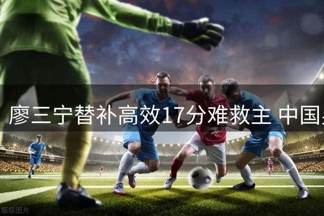 廖三宁替补高效17分难救主 中国男篮热身赛不敌新西兰