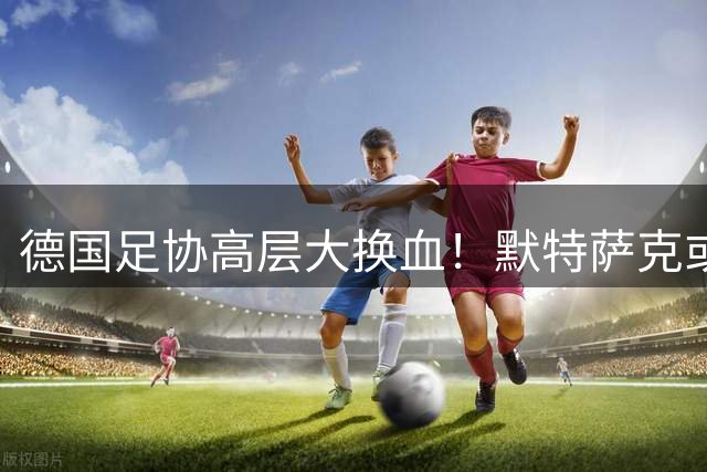 德国足协高层大换血！默特萨克或携手克洛普重塑国家队