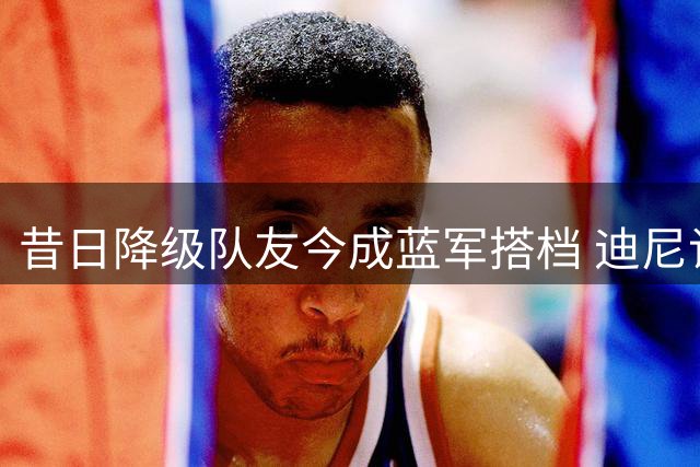 昔日降级队友今成蓝军搭档 迪尼谈维尔贝克与佩德罗蜕变