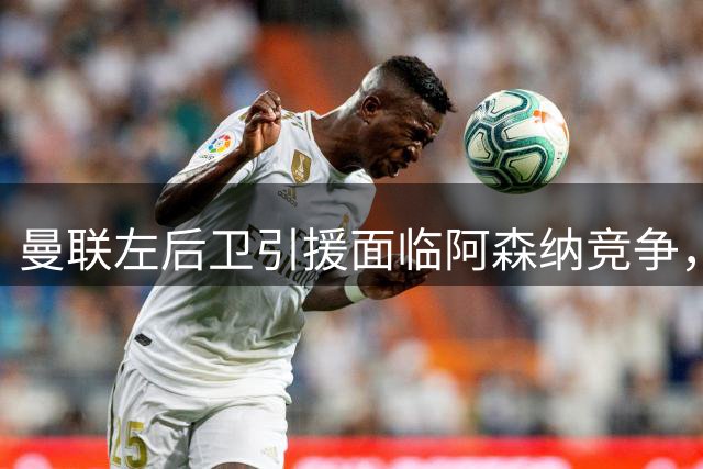 曼联左后卫引援面临阿森纳竞争，七名候选目标浮出水面