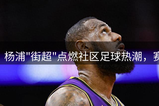 杨浦"街超"点燃社区足球热潮，赛场内外热度持续攀升