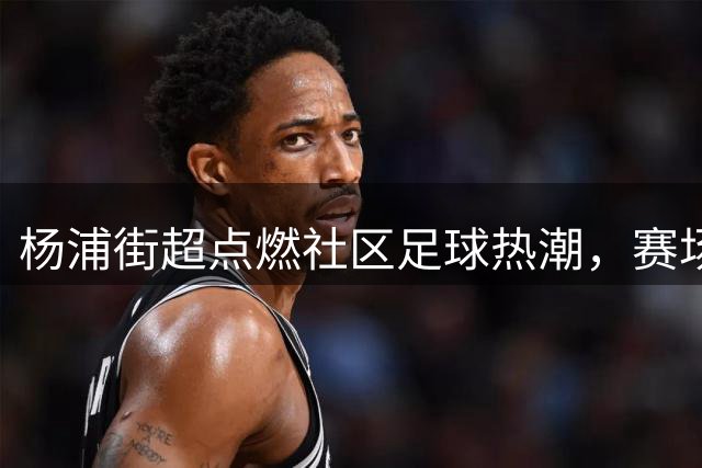 杨浦"街超"点燃社区足球热潮，赛场内外热度持续攀升