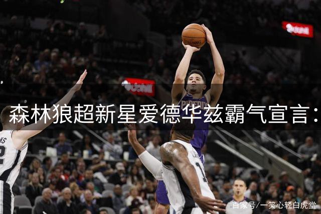 森林狼超新星爱德华兹霸气宣言：得分后卫天职就是砍分 助攻只是点缀
