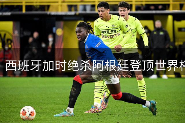 西班牙加时绝杀阿根廷登顶世界杯 斗牛士军团两年双冠创历史