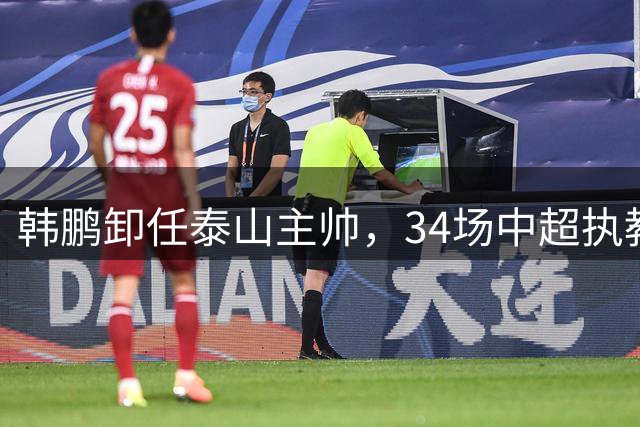 韩鹏卸任泰山主帅，34场中超执教生涯画上句点