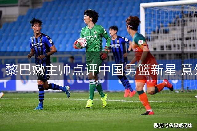 黎巴嫩主帅点评中国男篮新星 意外点名替补奇兵