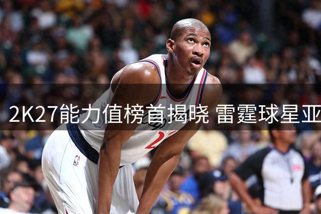 2K27能力值榜首揭晓 雷霆球星亚历山大获评97分